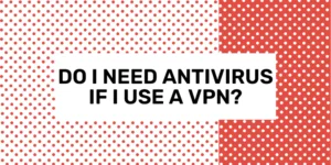 Do I Need Antivirus If I Use a VPN